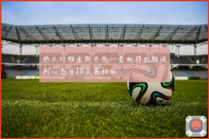 热火对维金斯开价一首轮邓利维谈判心态与JB交易相似