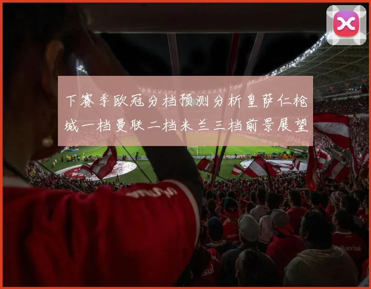 下赛季欧冠分档预测分析皇萨仁枪城一档曼联二档米兰三档前景展望