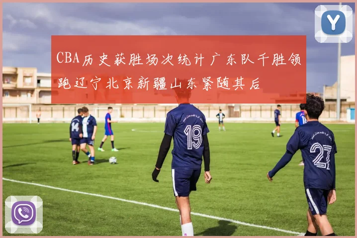 CBA历史获胜场次统计广东队千胜领跑辽宁北京新疆山东紧随其后