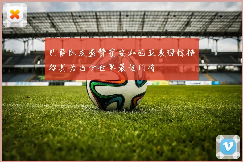 巴萨队友盛赞霍安加西亚表现惊艳称其为当今世界最佳门将