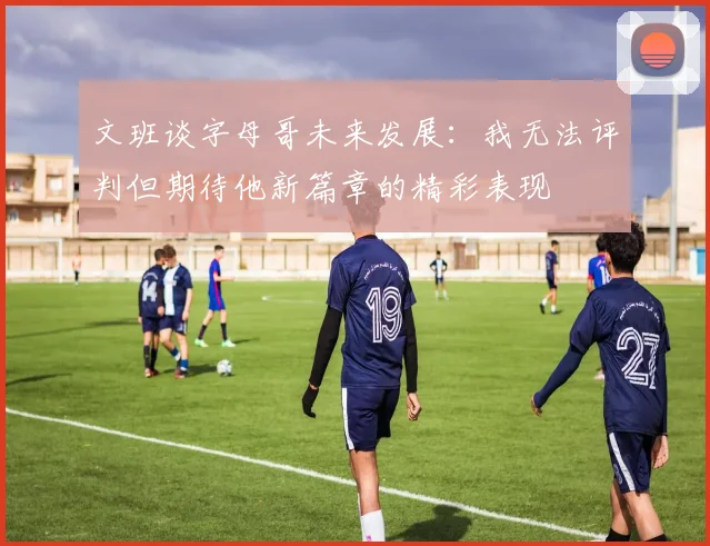 文班谈字母哥未来发展：我无法评判但期待他新篇章的精彩表现
