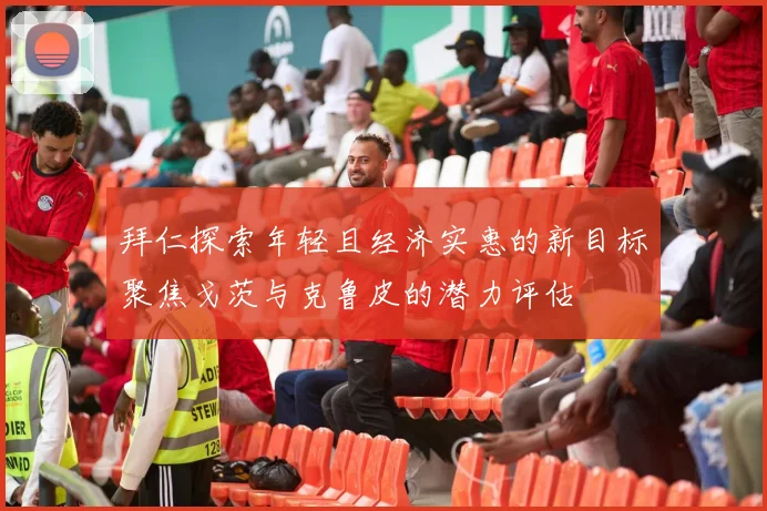 拜仁探索年轻且经济实惠的新目标聚焦戈茨与克鲁皮的潜力评估