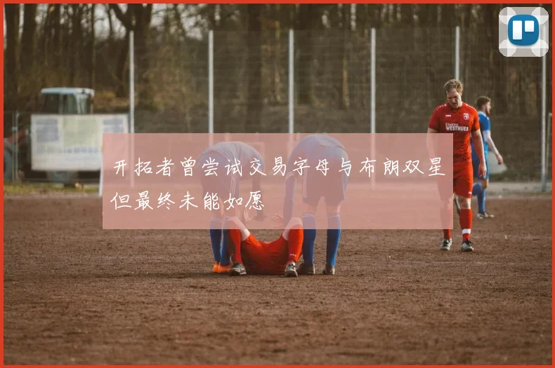 开拓者曾尝试交易字母与布朗双星但最终未能如愿