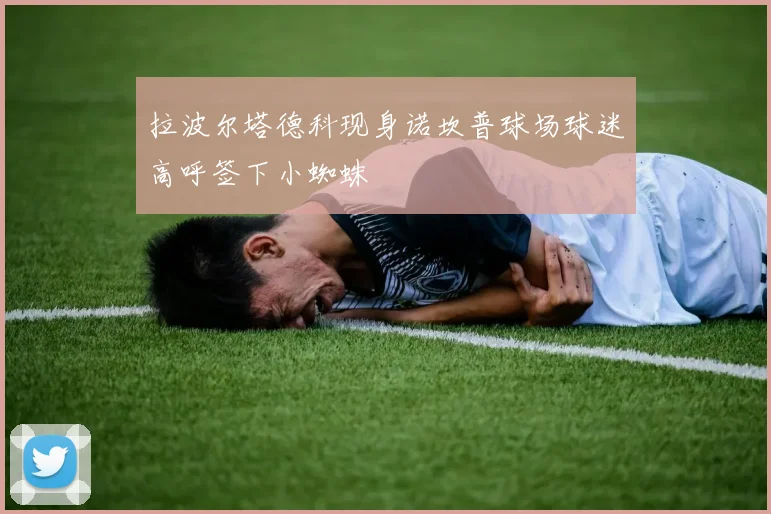 拉波尔塔德科现身诺坎普球场球迷高呼签下小蜘蛛
