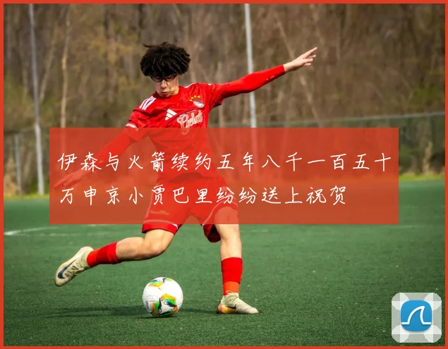 伊森与火箭续约五年八千一百五十万申京小贾巴里纷纷送上祝贺
