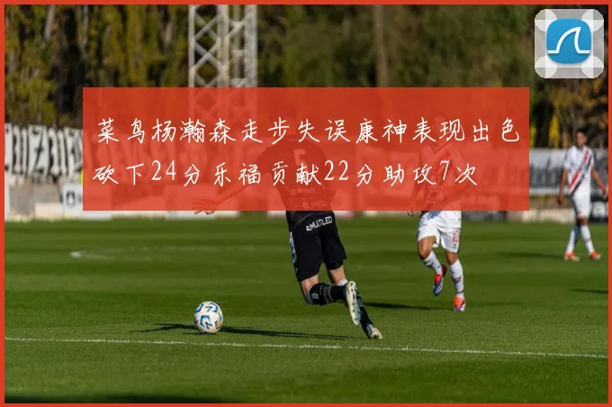菜鸟杨瀚森走步失误康神表现出色砍下24分乐福贡献22分助攻7次
