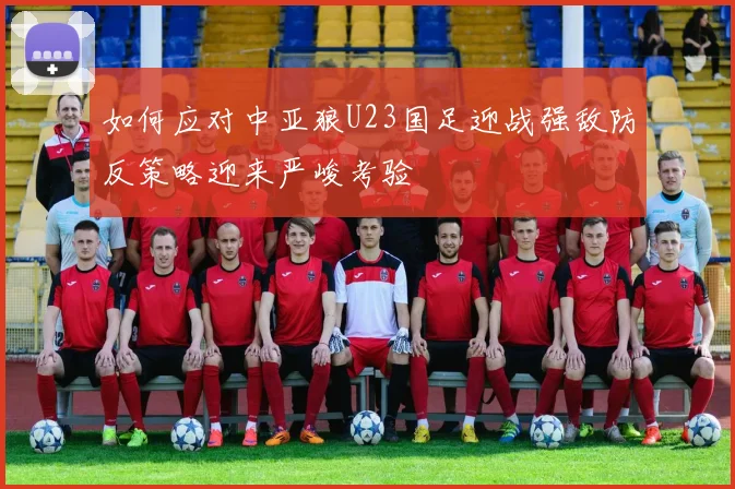 如何应对中亚狼U23国足迎战强敌防反策略迎来严峻考验