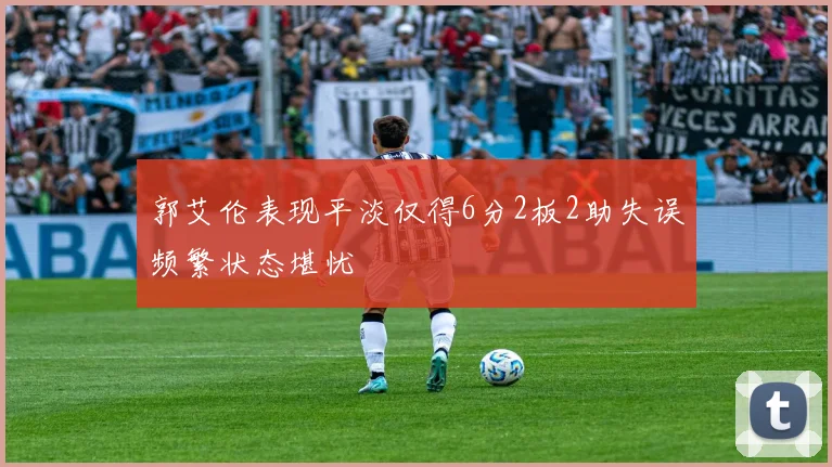 郭艾伦表现平淡仅得6分2板2助失误频繁状态堪忧